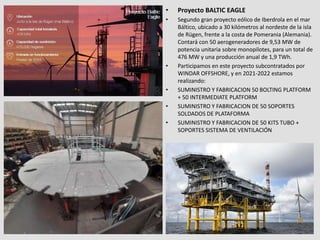 • Proyecto BALTIC EAGLE
• Segundo gran proyecto eólico de Iberdrola en el mar
Báltico, ubicado a 30 kilómetros al nordeste de la isla
de Rügen, frente a la costa de Pomerania (Alemania).
Contará con 50 aerogeneradores de 9,53 MW de
potencia unitaria sobre monopilotes, para un total de
476 MW y una producción anual de 1,9 TWh.
• Participamos en este proyecto subcontratados por
WINDAR OFFSHORE, y en 2021-2022 estamos
realizando:
• SUMINISTRO Y FABRICACION 50 BOLTING PLATFORM
+ 50 INTERMEDIATE PLATFORM
• SUMINISTRO Y FABRICACION DE 50 SOPORTES
SOLDADOS DE PLATAFORMA
• SUMINISTRO Y FABRICACION DE 50 KITS TUBO +
SOPORTES SISTEMA DE VENTILACIÓN
 