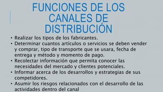 FUNCIONES DE LOS
CANALES DE
DISTRIBUCIÓN
• Realizar los tipos de los fabricantes.
• Determinar cuantos artículos o servicios se deben vender
y comprar, tipo de transporte que se usara, fecha de
entrega y método y momento de pago.
• Recolectar información que permita conocer las
necesidades del mercado y clientes potenciales.
• Informar acerca de los desarrollos y estrategias de sus
competidores.
• Asumir los riesgos relacionados con el desarrollo de las
actividades dentro del canal
 