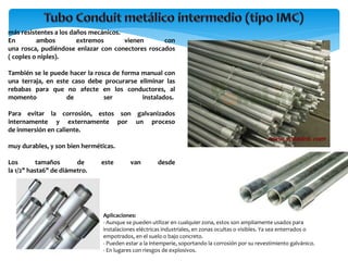 más resistentes a los daños mecánicos.
En ambos extremos vienen con
una rosca, pudiéndose enlazar con conectores roscados
( coples o niples).
También se le puede hacer la rosca de forma manual con
una terraja, en este caso debe procurarse eliminar las
rebabas para que no afecte en los conductores, al
momento de ser instalados.
Para evitar la corrosión, estos son galvanizados
internamente y externamente por un proceso
de inmersión en caliente.
muy durables, y son bien herméticas.
Los tamaños de este van desde
la 1/2" hasta6" de diámetro.
Aplicaciones:
- Aunque se pueden utilizar en cualquier zona, estos son ampliamente usados para
instalaciones eléctricas industriales, en zonas ocultas o visibles. Ya sea enterrados o
empotrados, en el suelo o bajo concreto.
- Pueden estar a la intemperie, soportando la corrosión por su revestimiento galvánico.
- En lugares con riesgos de explosivos.
 
