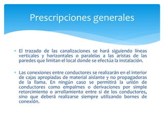  El trazado de las canalizaciones se hará siguiendo líneas
verticales y horizontales o paralelas a las aristas de las
paredes que limitan el local donde se efectúa la instalación.
 Las conexiones entre conductores se realizarán en el interior
de cajas apropiadas de material aislante y no propagadoras
de la llama. En ningún caso se permitirá la unión de
conductores como empalmes o derivaciones por simple
retorcimiento o arrollamiento entre sí de los conductores,
sino que deberá realizarse siempre utilizando bornes de
conexión.
Prescripciones generales
 