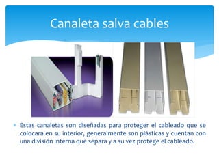  Estas canaletas son diseñadas para proteger el cableado que se
colocara en su interior, generalmente son plásticas y cuentan con
una división interna que separa y a su vez protege el cableado.
Canaleta salva cables
 