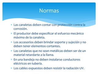  Las canaletas deben contar con protección contra la
corrosión.
 El productor debe especificar el esfuerzo mecánico
máximo de la canaleta.
 Los accesorios deben brindar soporte y sujeción y no
deben tener elementos cortantes.
 Las canaletas que no sean metálicas deben ser de un
material retardarte a la llama.
 En una bandeja no deben instalarse conductores
eléctricos en tubería.
 Los cables expuestos deben resistir la radiación UV.
Normas
 