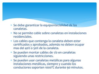  Se debe garantizar la equipontecialidad de las
canaletas.
 No se permite cable sobre canaletas en instalaciones
residenciales.
 Los cables que contenga la canaleta deben estar
certificados y aprobados, además no deben ocupar
mas del 40% o 50% de la canaleta.
 Se pueden montar cables de 1/0 en canaletas
siguiendo unas restricciones.
 Se pueden usar canaletas metálicas para algunas
instalaciones metálicas, siempre y cuando los
conductores soporten 1000°C durante 90 minutos.
 