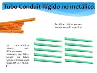 Se utilizan básicamente en
instalaciones de superficie.
Las características
mínimas, tanto
eléctricas como
mecánicas, que deben
cumplir los tubos
rígidos se indican en la
norma UNE-EN 50086-
2-1
 