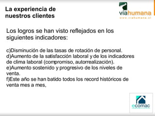 La experiencia de nuestros clientes Los logros se han visto reflejados en los siguientes indicadores: Disminución de las tasas de rotación de personal. Aumento de la satisfacción laboral y de los indicadores de clima laboral (compromiso, autorrealización). Aumento sostenido y progresivo de los niveles de venta. Este año se han batido todos los record históricos de venta mes a mes, 