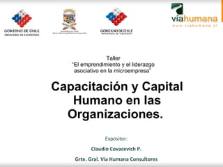 Capacitación y Capital Humano en las Organizaciones.  Expositor: Claudio Covacevich P. Grte. Gral. Vía Humana Consultores Taller “ El emprendimiento y el liderazgo asociativo en la microempresa”  