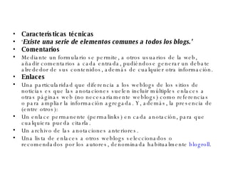 Características técnicas ' Existe una serie de elementos comunes a todos los blogs.' Comentarios Mediante un formulario se permite, a otros usuarios de la web, añadir comentarios a cada entrada, pudiéndose generar un debate alrededor de sus contenidos, además de cualquier otra información. Enlaces Una particularidad que diferencia a los weblogs de los sitios de noticias es que las anotaciones suelen incluir múltiples enlaces a otras páginas web (no necesariamente weblogs) como referencias o para ampliar la información agregada. Y, además, la presencia de (entre otros): Un enlace permanente (permalinks) en cada anotación, para que cualquiera pueda citarla.  Un archivo de las anotaciones anteriores.  Una lista de enlaces a otros weblogs seleccionados o recomendados por los autores, denominada habitualmente  blogroll .  