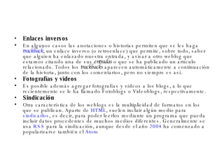 Enlaces inversos En algunos casos las anotaciones o historias permiten que se les haga  trackback , un enlace inverso (o retroenlace) que permite, sobre todo, saber que alguien ha enlazado nuestra entrada, y avisar a otro weblog que estamos citando una de sus  entradas  o que se ha publicado un artículo relacionado. Todos los  trackbacks  aparecen automáticamente a continuación de la historia, junto con los comentarios, pero no siempre es así. Fotografías y vídeos Es posible además agregar fotografías y vídeos a los blogs, a lo que recientemente se le ha llamado Fotoblogs o Videoblogs, respectivamente. Sindicación Otra característica de los weblogs es la multiplicidad de formatos en los que se publican. Aparte de  HTML , suelen incluir algún medio para  sindicarlos , es decir, para poder leerlos mediante un programa que pueda incluir datos procedentes de muchos medios diferentes. Generalmente se usa  RSS  para la sindicación, aunque desde el año  2004  ha comenzado a popularizarse también el  Atom 