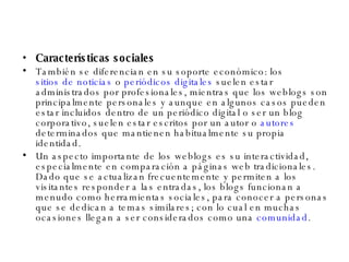 Características sociales También se diferencian en su soporte económico: los  sitios de noticias  o  periódicos digitales  suelen estar administrados por profesionales, mientras que los weblogs son principalmente personales y aunque en algunos casos pueden estar incluidos dentro de un periódico digital o ser un blog corporativo, suelen estar escritos por un autor o  autores  determinados que mantienen habitualmente su propia identidad. Un aspecto importante de los weblogs es su interactividad, especialmente en comparación a páginas web tradicionales. Dado que se actualizan frecuentemente y permiten a los visitantes responder a las entradas, los blogs funcionan a menudo como herramientas sociales, para conocer a personas que se dedican a temas similares; con lo cual en muchas ocasiones llegan a ser considerados como una  comunidad . 