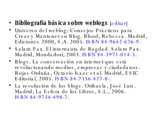 Bibliografía básica sobre weblogs  [ editar ] Universo del weblog: Consejos Prácticos para Crear y Mantener su Blog. Blood, Rebecca. Madrid, Ediciones 2000, S.A. 2005.  ISBN 84-9642-676-9 .  Salam Pax. El internauta de Bagdad. Salam Pax. Madrid, Mondadori, 2003.  ISBN 84-3971-014-3 .  Blogs. La conversación en internet que está revolucionando medios, empresas y ciudadanos. Rojas Orduña, Octavio Isaac et al. Madrid, ESIC Editorial, 2005.  ISBN 84-7356-427-8 -.  La revolución de los blogs. Orihuela, José Luis. Madrid, La Esfera de los Libros, S.L., 2006.  ISBN 84-9734-498-7 .  