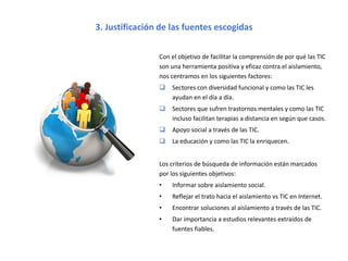 3. Justificación de las fuentes escogidas
Para razonar por qué las TIC son eficaces contra el
aislamiento, veremos:
 Sectores con diversidad funcional y cómo las TIC
impactan en su día a día.
 Terapias a distancia para personas con enfermedades
mentales.
 Apoyo social.
 La educación 2.0.
Los criterios de búsqueda de información están marcados
por los siguientes objetivos:
• Informar sobre aislamiento social.
• Reflejar el trato hacia el aislamiento vs TIC en Internet.
• Proponer soluciones al aislamiento a través de las TIC.
• Hallar estudios relevantes extraídos de fuentes fiables.
*Imagen extraída de: https://userscontent2.emaze.com/images/4aee21fc-9b8e-43da-96a5-29c68df0b2ae.png
 