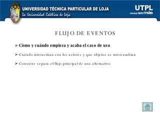 FLUJO DE EVENTOS Cómo y cuándo empieza y acaba el caso de uso Cuándo interactúan con los actores y que objetos se intercambian Conviene separa el flujo principal de uno alternativo 