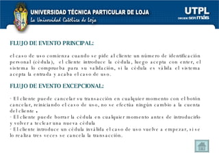 FLUJO DE EVENTO PRINCIPAL:   el caso de uso comienza cuando se pide al cliente un número de identificación personal (cédula),  el cliente introduce la cédula, luego acepta con enter, el sistema lo comprueba para su validación, si la cédula es válida el sistema acepta la entrada y acaba el caso de uso. FLUJO DE EVENTO EXCEPCIONAL: El cliente puede cancelar su transacción en cualquier momento con el botón cancelar, reiniciando el caso de uso, no se efectúa ningún cambio a la cuenta del cliente  . El cliente puede borrar la cédula en cualquier momento antes de introducirlo y volver a teclear una nueva cédula El cliente introduce un cédula inválida el caso de uso vuelve a empezar, si se lo realiza tres veces se cancela la transacción. 