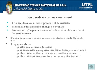 Cómo se debe crear un caso de uso? Tras localizar los actores, procede el describirlos especificar describiendo un flujo de eventos  Los actores sólo pueden conectar a los casos de uso a través de asociaciones Generalmente hay pocos actores asociados a cada Caso de Uso Preguntas clave: ¿cuáles son las tareas del actor? ¿qué información crea, guarda, modifica, destruye o lee el actor? ¿debe el actor notificar al sistema los cambios externos? ¿debe el sistema informar al actor de los cambios internos? 