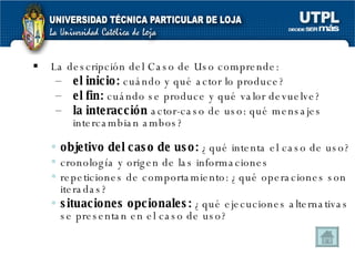 L a descripción del Caso de Uso comprende: el inicio:  cuándo y qué actor lo produce? el fin:  cuándo se produce y qué valor devuelve? la interacción  actor-caso de uso: qué mensajes intercambian ambos? objetivo del caso de uso:  ¿qué intenta el caso de uso? cronología y origen de las informaciones repeticiones de comportamiento: ¿qué operaciones son iteradas? situaciones opcionales:  ¿qué ejecuciones alternativas se presentan en el caso de uso? 