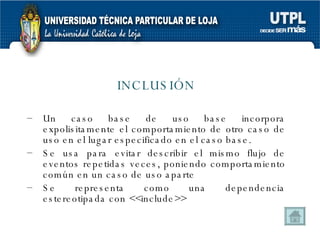 INCLUSIÓN Un caso base de uso base incorpora expolisitamente el comportamiento de otro caso de uso en el lugar especificado en el caso base. Se usa para evitar describir el mismo flujo de eventos repetidas veces, poniendo comportamiento común en un caso de uso aparte Se representa como una dependencia estereotipada con <<include>> 