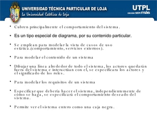 Cubren principalmente el comportamiento del sistema. Es un tipo especial de diagrama, por su contenido particular. Se emplean para modelar la vista de casos de uso estática.(comportamiento, servicios externos). Para modelar el contenido de un sistema Dibujar una línea alrededor de todo el sistema, los actores quedarán fuera del sistema e interactúan con el, se especificara los actores y el significado de los roles. Para modelar los requisitos de un sistema Especificar que debería hacer el sistema, independientemente de cómo se haga, se especificará el comportamiento deseado del sistema. Permite ver el sistema entero como una caja negra. 