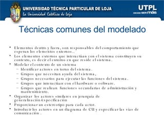 Técnicas comunes del modelado Elementos dentro y fuera, son responsables del comportamiento que esperan los elementos externos.. Los elementos externos que interactúan con el sistema constituyen su contexto, es decir el entorno en que reside el sistema. Modelar el contexto de un sistema Identificar actores en torno del sistema. Grupos que necesitan ayuda del sistema,  Grupos necesarios para ejecutar las funciones del sistema. Grupos que interactúan con el hardware o software. Grupos que realizan  funciones secundarias de administración y mantenimiento. Organizar  los actores similares en jerarquía de generalización/especificación Proporcionar un estereotipo para cada actor. Introducir los actores en un diagrama de CU y especificar las vías de comunicación . 