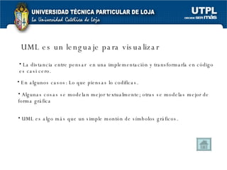 UML es un lenguaje para visualizar La distancia entre pensar  en una implementación y transformarla en código es casi cero. UML es algo más que un simple montón de símbolos gráficos. En algunos casos: Lo que piensas lo codificas. Algunas cosas se modelan mejor textualmente; otras se modelas mejor de forma gráfica 
