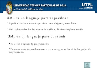 UML es un lenguaje para especificar Significa construir modelos precisos, no ambiguos y completos  Pero sus modelos pueden conectarse a una gran variedad de lenguajes de programación UML cubre todas las decisiones de análisis, diseño e implementación No es un lenguaje de programación UML es un lenguaje para construir 