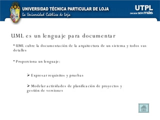 UML es un lenguaje para documentar UML cubre la documentación de la arquitectura de un sistema y todos sus detalles Proporciona un lenguaje: Expresar requisitos y pruebas Modelar actividades de planificación de proyectos y gestión de versiones  