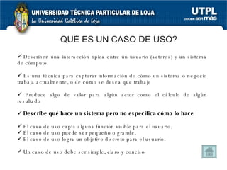 QUÉ ES UN CASO DE USO? Describen una  interacción típica entre un usuario (actores)   y un sistema de cómputo. Es una técnica para capturar información de cómo un sistema o negocio trabaja actualmente, o de cómo se desea que trabaje Produce algo de valor para algún actor como el cálculo de algún resultado Describe qué hace un sistema pero no especifica cómo lo hace El caso de uso capta alguna función visible para el usuario.  El caso de uso puede ser pequeño o grande.  El caso de uso logra un objetivo discreto para el usuario.  Un caso de uso debe ser simple, claro y conciso 