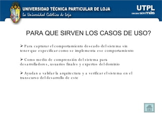 PARA QUE SIRVEN LOS CASOS DE USO? Para capturar el comportamiento deseado del sistema sin tener que especificar como se implementa ese comportamiento Como medio de comprensión del sistema para desarrolladores, usuarios finales y expertos del dominio Ayudan a validar la arquitectura y a verificar el sistema en el transcurso del desarrollo de este 