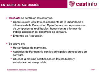 ENTORNO DE ACTUACIÓN Cast Info  se centra en los entornos. Open Source: Cast Info es consciente de la importancia e influencia de la Comunidad Open Source como proveedora de componentes reutilizables, herramientas y formas de trabajo alrededor del desarrollo de software.  Entornos de Producción. Se apoya en: Herramientas de marketing. Acuerdos de Partnership con los principales proveedores de software. Obtener la máxima certificación en los productos y soluciones que sea posible. 