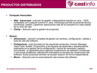 PRODUCTOS DISTRIBUIDOS Computer Associates : Wily - Introscope  - solución de gestión independiente basada en Java , 100% compatible con cualquier entorno IT Java. IntroScope permite al personal técnico monitorizar, testear y gestionar aplicaciones web de la compañía en cada estado de su ciclo de vida.  Clarity –  Solución para la gestión de proyectos Serena Dimensions  - solución completa de gestión de cambios, configuración, calidad y ciclo de vida del software. Professional  - suite formada por los siguientes productos: Version Manager, TeamTrack, Builder. Proporciona a los equipos de desarrollo y departamentos implicados en la gestión de la configuración, control de versiones y gestión documental , la capacidad para organizar el patrimonio de software, monitorizar y comunicar problemas, además de automatizar el proceso de construcción del software. Estos productos también se pueden adquirir de forma independiente  Mover –  Solución para la automatización del proceso del software 