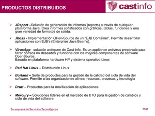 PRODUCTOS DISTRIBUIDOS JReport  –Solución de generación de informes (reports) a través de cualquier plataforma Java. Crea informes sofisticados con gráficos, tablas, funciones y una gran variedad de formatos de salida. Jboss  - Implementación OPen-Source de un “EJB Container”. Permite desarrollar aplicaciones con EJB’s (Enterprise Java Bean’s). VirusApp  - solución antispam de Cast-Info. Es un appliance antivirus preparado para filtrar correos no deseados y funciona con los mejores componentes de software OpenSource. Basado en plataforma hardware HP y sistema operativo Linux   Red Hat Linux  – Distribución Linux Borland –  Suite de productos para la gestión de la calidad del ciclo de vida del software.   Permite a las organizaciones alinear recursos, procesos y tecnología Drutt  – Productos para la movilización de aplicaciones Mercury –  Soluciones líderes en el mercado de BTO para la gestión de cambios y ciclo de vida del software 