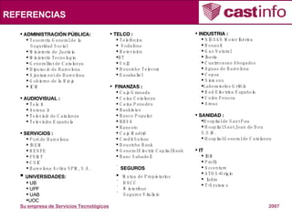 REFERENCIAS TELCO : Telefónica Vodafone Retevisión BT Uni2 Deustche Telecom Eusakaltel FINANZAS : Caja Granada Caixa Catalunya Caixa Penedés Bankinter Banco Popular BBVA Banesto Caja Madrid Credit Suïsse Deustche Bank General Electric Capital Bank Banc Sabadell SEGUROS Mutua de Propietarios RACC Winterthur Seguros Vitalicio ADMINISTRACIÓN PÚBLICA:  Tesorería General de la Seguridad Social Ministerio de Justicia Ministerio Tecnología Generalitat de Catalunya Diputació de Barcelona Ajuntament de Barcelona Gobierno de la Rioja ICM AUDIOVISUAL :  Tele 5 Antena 3 Televisió de Catalunya Televisión Española SERVICIOS : Port de Barcelona INEM RENFE FNMT CSIC Barcelona Activa SPM, S.A. UNIVERSIDADES: UB UPF UAB UOC INDUSTRIA :  NISSAN Motor Ibérica Renault Gas Natural Iberia Cuatrecasas Abogados Aguas de Barcelona Cepsa Siemens Laboratorios Grifols Red Eléctrica Española Unión Fenosa Areas SANIDAD :  Hospital de Sant Pau Hospital Sant Joan de Deu  S.S.M. Hospital General de Catalunya IT  IBM Profit Accenture ATOS-Origin  Indra T-Systems 