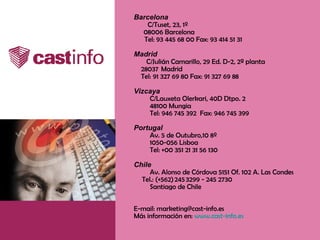Barcelona       C/Tuset, 23, 1º       08006 Barcelona     Tel: 93 445 68 00 Fax: 93 414 51 31           Madrid           C/Julián Camarillo, 29 Ed. D-2, 2ª planta         28037  Madrid         Tel: 91 327 69 80 Fax: 91 327 69 88          Vizcaya       C/Lauxeta Olerkari, 40D Dtpo. 2 48100 Mungia   Tel: 946 745 392  Fax: 946 745 399 Portugal   Av. 5 de Outubro,10 8º     1050-056 Lisboa     Tel: +00 351 21 31 56 130                                           Chile      Av.  Alonso de Córdova 5151 Of. 102 A. Las Condes           Tel.: (+562) 245 3299 - 245 2730  Santiago de Chile  E-mail: marketing@cast-info.es Más información en:  www.cast-info.es 