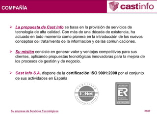 La propuesta de Cast Info  se basa en la provisión de servicios de tecnología de alta calidad. Con más de una década de existencia, ha actuado en todo momento como pionera en la introducción de los nuevos conceptos del tratamiento de la información y de las comunicaciones. Su misión  consiste en generar valor y ventajas competitivas para sus clientes, aplicando propuestas tecnológicas innovadoras para la mejora de los procesos de gestión y de negocio. Cast Info S.A . dispone de la  certificación ISO 9001:2000  por el conjunto de sus actividades en España COMPAÑÍA 
