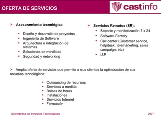 OFERTA DE SERVICIOS Asesoramiento tecnológico   Diseño y desarrollo de proyectos Ingeniería de Software Arquitectura e integración de sistemas Soluciones de movilidad Seguridad y networking Servicios Remotos (SR): Soporte y monitorización 7 x 24 Software Factory Call center (Customer service, helpdesk, telemarketing, sales campaign, etc) ISP Amplia oferta de servicios que permite a sus clientes la optimización de sus  recursos tecnológicos: Outsourcing de recursos Servicios a medida Bolsas de horas Instalaciones Servicios Internet Formación 