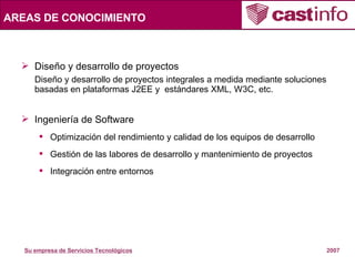 Diseño y desarrollo de proyectos Diseño y desarrollo de proyectos integrales a medida mediante soluciones basadas en plataformas J2EE y  estándares XML, W3C, etc. Ingeniería de Software Optimización del rendimiento y calidad de los equipos de desarrollo Gestión de las labores de desarrollo y mantenimiento de proyectos Integración entre entornos AREAS DE CONOCIMIENTO 
