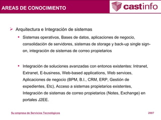 AREAS DE CONOCIMIENTO Arquitectura e Integración de sistemas Sistemas operativos, Bases de datos, aplicaciones de negocio, consolidación de servidores, sistemas de storage y back-up single sign-on, integración de sistemas de correo propietarios  Integración de soluciones avanzadas con entonos existentes: Intranet, Extranet, E-business, Web-based applications, Web services, Aplicaciones de negocio (BPM, B.I., CRM, ERP, Gestión de expedientes, Etc), Acceso a sistemas propietarios existentes, Integración de sistemas de correo propietarios (Notes, Exchange) en portales J2EE. 