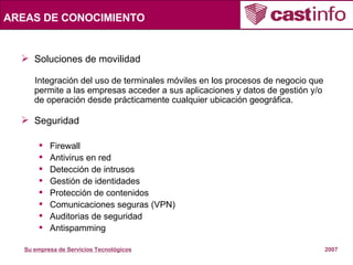 AREAS DE CONOCIMIENTO Soluciones de movilidad Integración del uso de terminales móviles en los procesos de negocio que permite a las empresas acceder a sus aplicaciones y datos de gestión y/o de operación desde prácticamente cualquier ubicación geográfica. Seguridad  Firewall Antivirus en red Detección de intrusos Gestión de identidades Protección de contenidos Comunicaciones seguras (VPN) Auditorias de seguridad Antispamming 