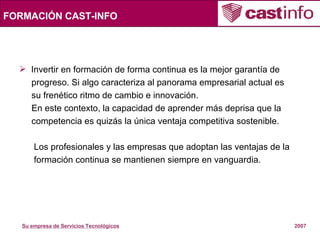 FORMACIÓN CAST-INFO Invertir en formación de forma continua es la mejor garantía de  progreso. Si algo caracteriza al panorama empresarial actual es su frenético ritmo de cambio e innovación. En este contexto, la capacidad de aprender más deprisa que la  competencia es quizás la única ventaja competitiva sostenible. Los profesionales y las empresas que adoptan las ventajas de la formación continua se mantienen siempre en vanguardia.  