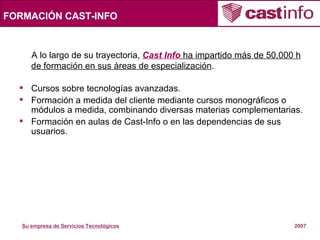 FORMACIÓN CAST-INFO A lo largo de su trayectoria,  Cast Info  ha impartido más de 50.000 h de formación en sus áreas de especialización . Cursos sobre tecnologías avanzadas. Formación a medida del cliente mediante cursos monográficos o módulos a medida, combinando diversas materias complementarias. Formación en aulas de Cast-Info o en las dependencias de sus usuarios. 