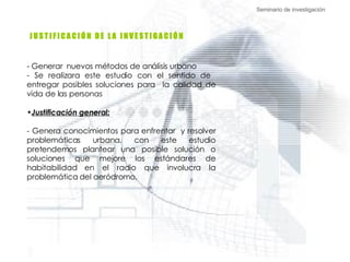 Seminario de investigación J U S T I F I C A C I Ó N  D E  L A  I N V E S T I G A C I Ó N  Generar  nuevos métodos de análisis urbano  Se realizara este estudio con el sentido de  entregar posibles soluciones para  la calidad de vida de las personas Justificación general: - Genera conocimientos para enfrentar  y resolver problemáticas urbana, con este estudio pretendemos plantear una posible solución o soluciones que mejore los estándares de habitabilidad en el radio que involucra la problemática del aeródromo.  