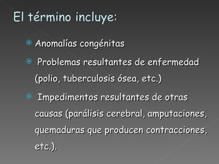 Anomalías congénitas Problemas resultantes de enfermedad (polio, tuberculosis ósea, etc.) Impedimentos resultantes de otras causas (parálisis cerebral, amputaciones, quemaduras que producen contracciones, etc.). 