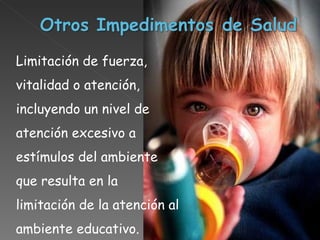 Limitación de fuerza, vitalidad o atención, incluyendo un nivel de atención excesivo a estímulos del ambiente que resulta en la limitación de la atención al ambiente educativo.  