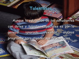 Aunque la educación de los estudiantes con dotes y talentos especiales es por lo general ignorada, existen algunos programas para atender sus necesidades.  