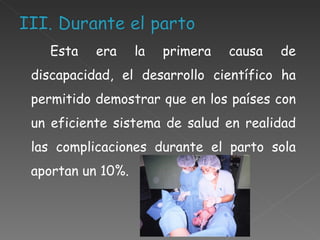 Esta era la primera causa de discapacidad, el desarrollo científico ha permitido demostrar que en los países con un eficiente sistema de salud en realidad las complicaciones durante el parto sola aportan un 10%.   