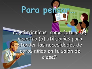 ¿Qué técnicas  como futuro (a) maestro (a) utilizarías para atender las necesidades de estos niños en tu salón de clase?  