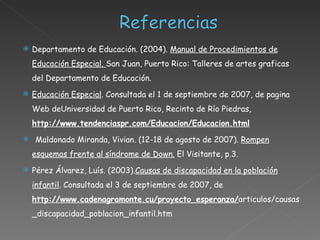 Departamento de Educación. (2004).  Manual de Procedimientos de Educación Especial.  San Juan, Puerto Rico: Talleres de artes graficas del Departamento de Educación. Educación Especial . Consultada el 1 de septiembre de 2007, de pagina Web de Universidad de Puerto Rico, Recinto de Río Piedras ,  http://www.tendenciaspr.com/Educacion/Educacion.html Maldonado Miranda, Vivian.  (12-18 de agosto de 2007).  Rompen esquemas frente al síndrome de Down.  El Visitante, p.3. Pérez Álvarez, Luís. ( 2003). Causas de discapacidad en la población infantil . Consultada el 3 de septiembre de 2007, de  http://www.cadenagramonte.cu/proyecto_esperanza/ articulos/causas_discapacidad_poblacion_infantil.htm  