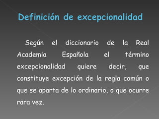 Según el diccionario de la Real Academia Española el término excepcionalidad  quiere decir, que constituye excepción de la regla común o que se aparta de lo ordinario, o que ocurre rara vez. 