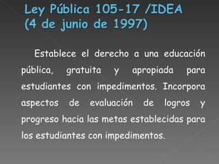 Establece el derecho a una educación pública, gratuita y apropiada para estudiantes con impedimentos. Incorpora aspectos de evaluación de logros y progreso hacia las metas establecidas para los estudiantes con impedimentos.  