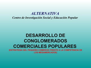 DESARROLLO DE CONGLOMERADOS COMERCIALES POPULARES  (ESTRATEGIA DEL PEQUEÑO COMERCIO FRENTE A LA COMPETENCIA DE LOS MEGAMERCADOS) ALTERNATIVA Centro de Investigación Social y Educación Popular 