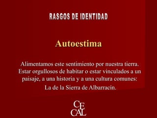 AutoestimaAutoestima
Alimentamos este sentimiento por nuestra tierra.Alimentamos este sentimiento por nuestra tierra.
Estar orgullosos de habitar o estar vinculados a unEstar orgullosos de habitar o estar vinculados a un
paisaje, a una historia y a una cultura comunes:paisaje, a una historia y a una cultura comunes:
La de la Sierra de Albarracín.La de la Sierra de Albarracín.
 